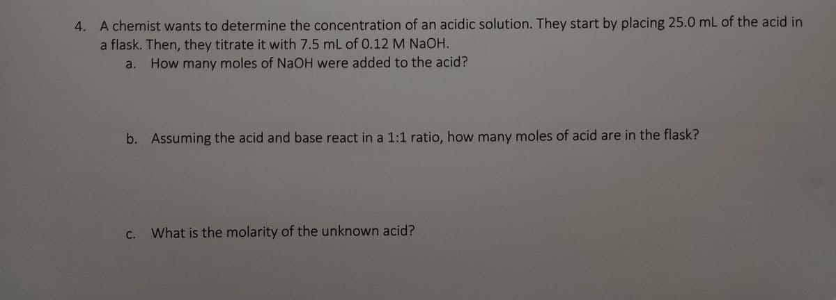 **4. A chemist wants to determine the concentration of an acidic solution. They start by placing 25.0 mL of the acid in a flask. Then, they titrate it with 7.5 mL of 0.12 M NaOH.**

   **a. How many moles of NaOH were added to the acid?**

   **b. Assuming the acid and base react in a 1:1 ratio, how many moles of acid are in the flask?**

   **c. What is the molarity of the unknown acid?**