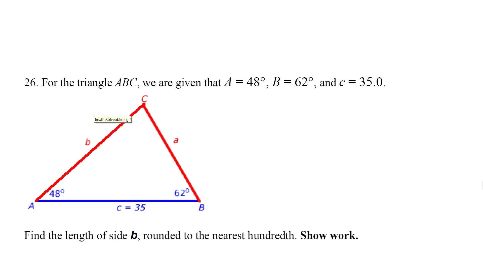 26. For the triangle ABC, we are given that A
48°, B
62°, and c = 35.0
finaltriSolveobliq2.gif
b
480
A
620
C 35
В
Find the length of side b, rounded to the nearest hundredth. Show work.
