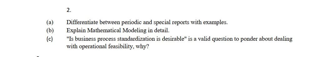 2.
(a)
Differentiate between periodic and special reports with examples.
(b)
Explain Mathematical Modeling in detail.
"Is business process standardization is desirable" is a valid question to ponder about dealing
with operational feasibility, why?
(c)
