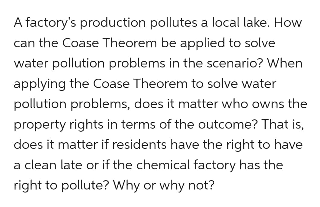 A factory's production pollutes a local lake. How
can the Coase Theorem be applied to solve
water pollution problems in the scenario? When
applying the Coase Theorem to solve water
pollution problems, does it matter who owns the
property rights in terms of the outcome? That is,
does it matter if residents have the right to have
a clean late or if the chemical factory has the
right to pollute? Why or why not?