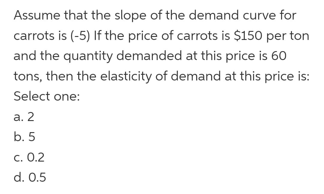 Assume that the slope of the demand curve for
carrots is (-5) If the price of carrots is $150 per ton
and the quantity demanded at this price is 60
tons, then the elasticity of demand at this price is:
Select one:
a. 2
b. 5
c. 0.2
d. 0.5