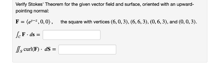 Verify Stokes' Theorem for the given vector field and surface, oriented with an upward-
pointing normal:
F = (e-z,0,0), the square with vertices (6, 0, 3), (6, 6, 3), (0, 6, 3), and (0, 0, 3).
SF• ds =
l, curl(F) · dS =
