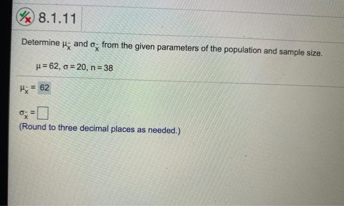 8.1.11
Determine
and
from the given parameters of the population and sample size.
H= 62, o = 20, n= 38
H = 62
(Round to three decimal places as needed.)
