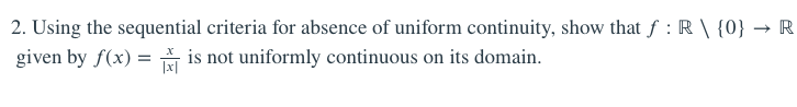 2. Using the sequential criteria for absence of uniform continuity, show that f : R \ {0} → R
given by f(x) = is not uniformly continuous on its domain.
