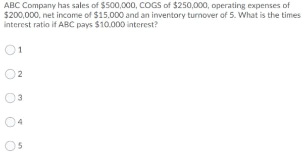 ABC Company has sales of $500,000, COGS of $250,000, operating expenses of
$200,000, net income of $15,000 and an inventory turnover of 5. What is the times
interest ratio if ABC pays $10,000 interest?
1
O3
4.
