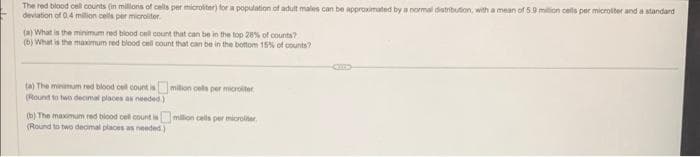 The red blood cell counts (in millions of cells per microliter) for a population of adult males can be approximated by a normal distribution, with a mean of 5.9 million cells per microliter and a standard
deviation of 0.4 million cells per microliter
(a) What is the minimum red blood cell count that can be in the top 28% of counts?
(b) What is the maximum red blood cell count that can be in the bottom 15% of counts?
(a) The minimum red blood cell count is
(Round to two decimal places as needed.)
million cells per microliter
(b) The maximum red blood cell count is million cells per microliter
(Round to two decimal places as needed)