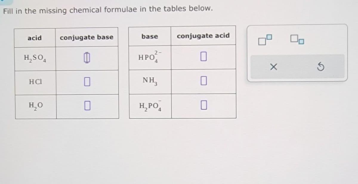 Fill in the missing chemical formulae in the tables below.
acid
conjugate base
base
H₂SO4
11
2-
HPO
HCl
H₂O
conjugate acid
NH₁₂
☐
H₂PO
☐