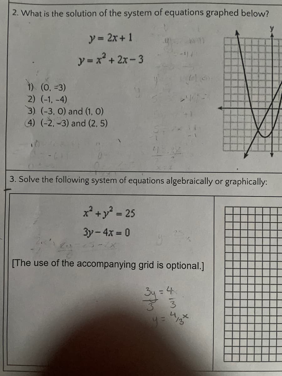 2. What is the solution of the system of equations graphed below?
y = 2x+ 1
-414
y =x + 2x-3
1) (0, -3)
2) (-1, -4)
3) (-3, 0) and (1, O)
4) (-2, -3) and (2, 5)
3. Solve the following system of equations algebraically or graphically:
x+y - 25
3y-4x = 0
25-2X
[The use of the accompanying grid is optional.]
34 = 4
33
%3D
