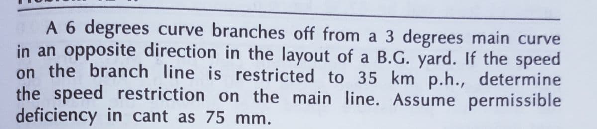 A 6 degrees curve branches off from a 3 degrees main curve
in an opposite direction in the layout of a B.G. yard. If the speed
on the branch line is restricted to 35 km p.h., determine
the speed restriction on the main line. Assume permissible
deficiency in cant as 75 mm.
