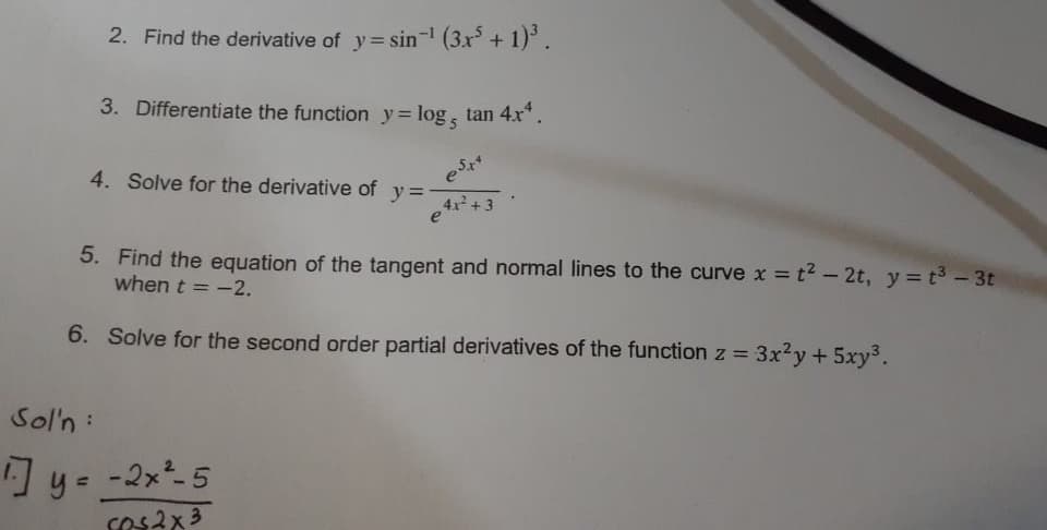 2. Find the derivative of y= sin (3x + 1).
3. Differentiate the function y= log, tan 4x*.
4. Solve for the derivative of
y =
4x+3
5. Find the equation of the tangent and normal lines to the curve x = t2 – 2t, y= t3 - 3t
when t = -2.
%3D
6. Solve for the second order partial derivatives of the function z =
3x²y +5xy³.
Sol'n:
] y= -2x5
cos2x3
