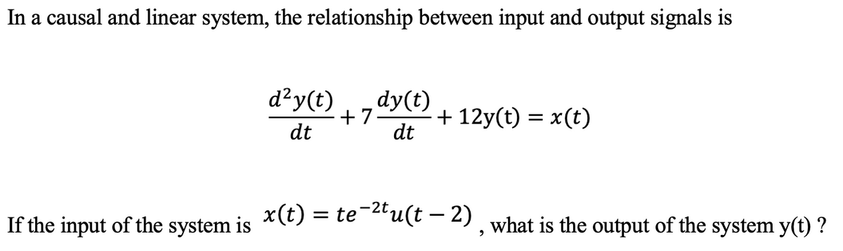 In a causal and linear system, the relationship between input and output signals is
d²y(t)
dy(t)
+ 7
dt
+ 12y(t) = x(t)
dt
If the input of the system is
*(t) = te *"u(t -– 2), what is the output of the system y(t) ?
