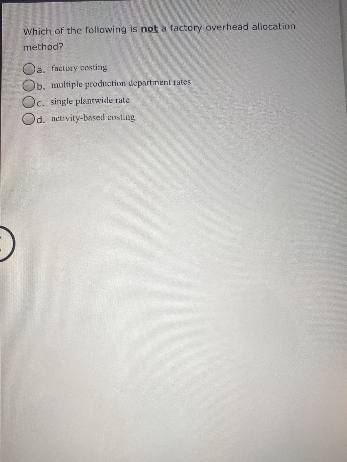 Which of the following is not a factory overhead allocation
method?
a. factory costing
b. multiple production department rates
c. single plantwide rate
Od. activity-based costing
O