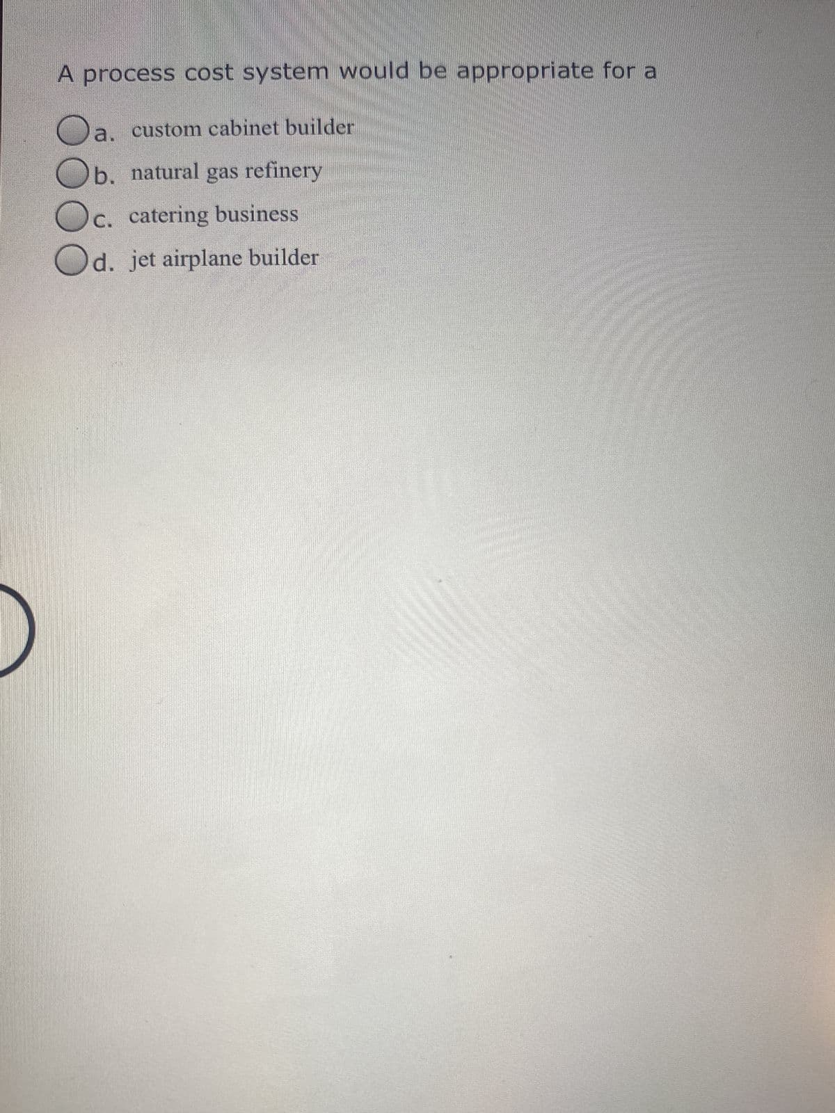 A process cost system would be appropriate for a
a. custom cabinet builder
b. natural gas refinery
c. catering business
Od. jet airplane builder