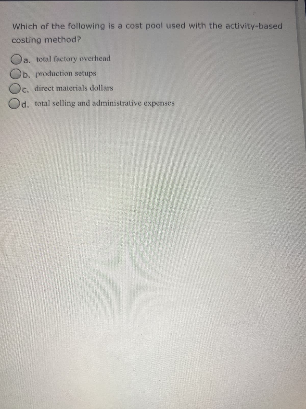 Which of the following is a cost pool used with the activity-based
costing method?
a. total factory overhead
b. production setups
C.
direct materials dollars
d. total selling and administrative expenses