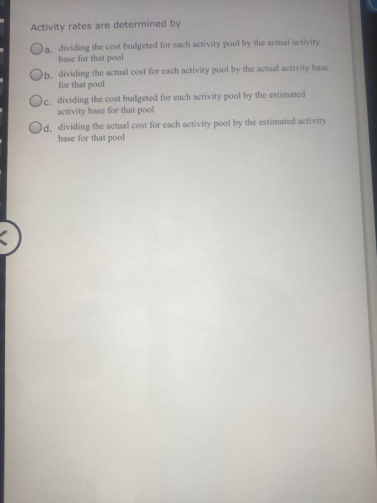 Activity rates are determined by
O
a. dividing the cost budgeted for each activity pool by the actual activity
base for that pool
Ob. dividing the actual cost for each activity pool by the actual activity base
for that pool
Oc. dividing the cost budgeted for each activity pool by the estimated
activity base for that pool
Od. dividing the actual cost for each activity pool by the estimated activity
base for that pool