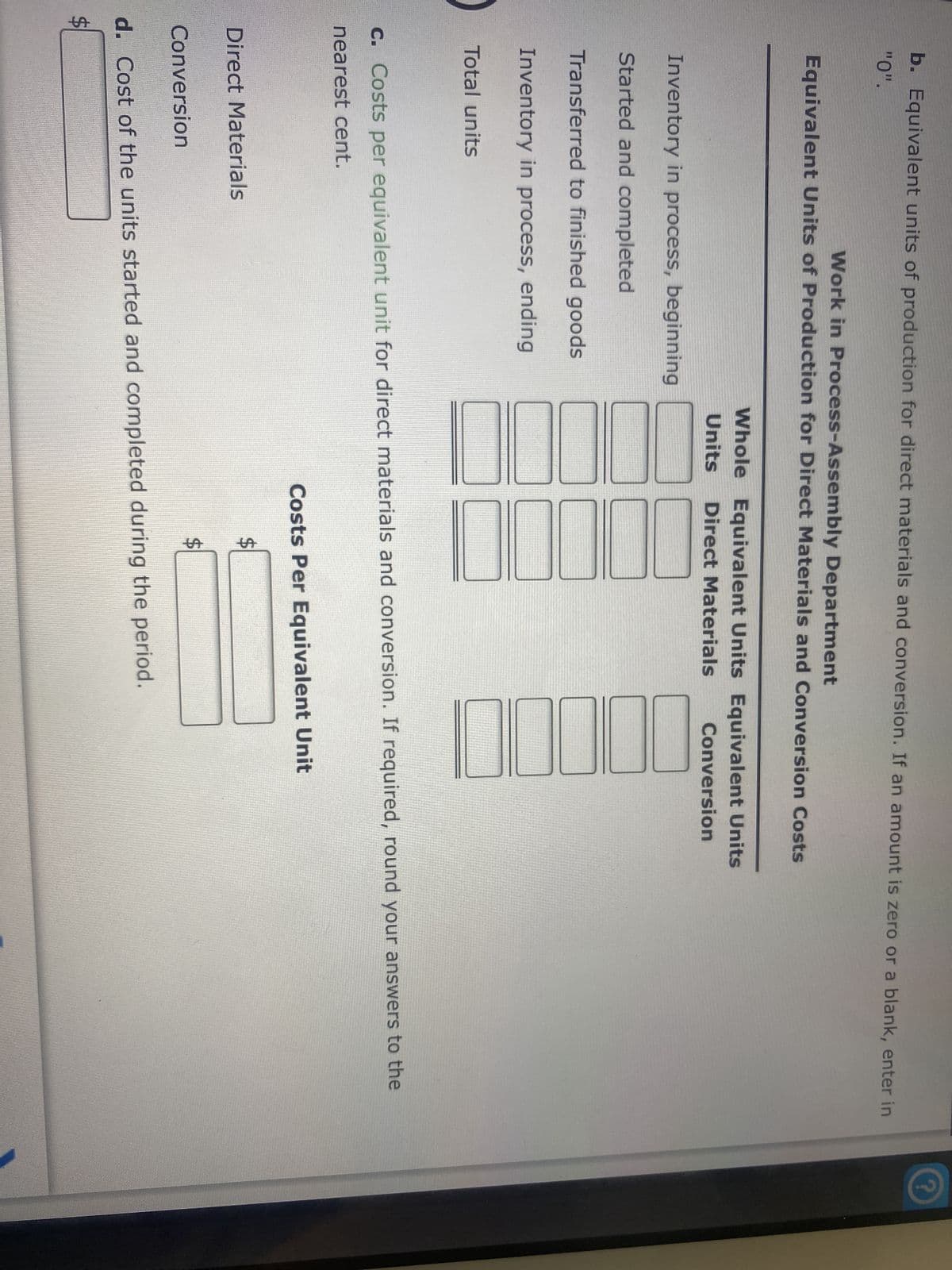 b. Equivalent units of production for direct materials and conversion. If an amount is zero or a blank, enter in
"0".
Work in Process-Assembly Department
Equivalent Units of Production for Direct Materials and Conversion Costs
Inventory in process, beginning
Started and completed
Transferred to finished goods
Inventory in process, ending
Total units
LA
Direct Materials
Conversion
Whole Equivalent Units Equivalent Units
Units Direct Materials
Conversion
7000
c. Costs per equivalent unit for direct materials and conversion. If required, round your answers to the
nearest cent.
10
Costs Per Equivalent Unit
LA
10000
$
d. Cost of the units started and completed during the period.
?