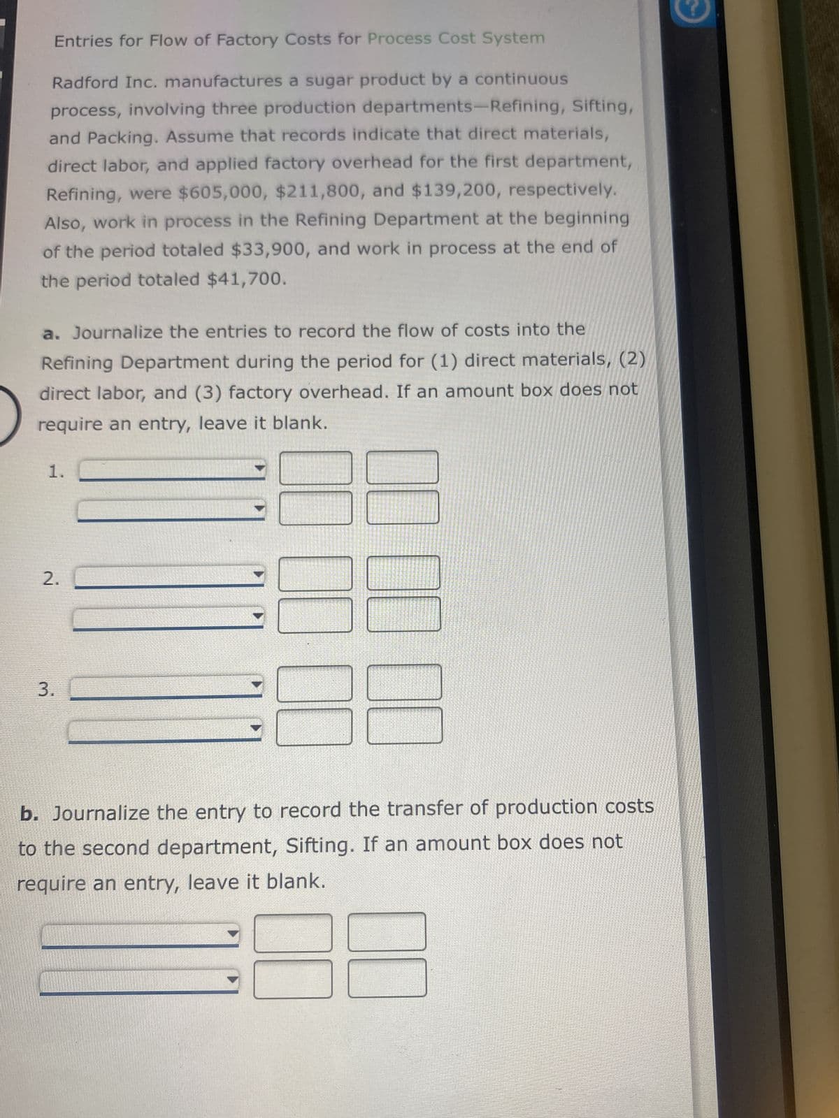 Entries for Flow of Factory Costs for Process Cost System
Radford Inc. manufactures a sugar product by a continuous
process, involving three production departments-Refining, Sifting,
and Packing. Assume that records indicate that direct materials,
direct labor, and applied factory overhead for the first department,
Refining, were $605,000, $211,800, and $139,200, respectively.
Also, work in process in the Refining Department at the beginning
of the period totaled $33,900, and work in process at the end of
the period totaled $41,700.
a. Journalize the entries to record the flow of costs into the
Refining Department during the period for (1) direct materials, (2)
direct labor, and (3) factory overhead. If an amount box does not
require an entry, leave it blank.
1.
2.
3.
b. Journalize the entry to record the transfer of production costs
to the second department, Sifting. If an amount box does not
require an entry, leave it blank.