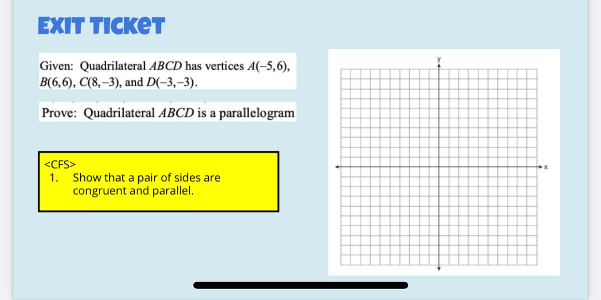 EXIT TICKET
y
Given: Quadrilateral ABCD has vertices A(-5,6),
В (6,6), С(8, -3), аnd D(-3, -3).
Prove: Quadrilateral ABCD is a parallelogram
<CFS>
Show that a pair of sides are
congruent and parallel.
1.
