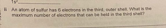 1s?.
..............
ii An atom of sulfur has 6 electrons in the third, outer shell. What is the
maximum number of electrons that can be held in the third shell?
