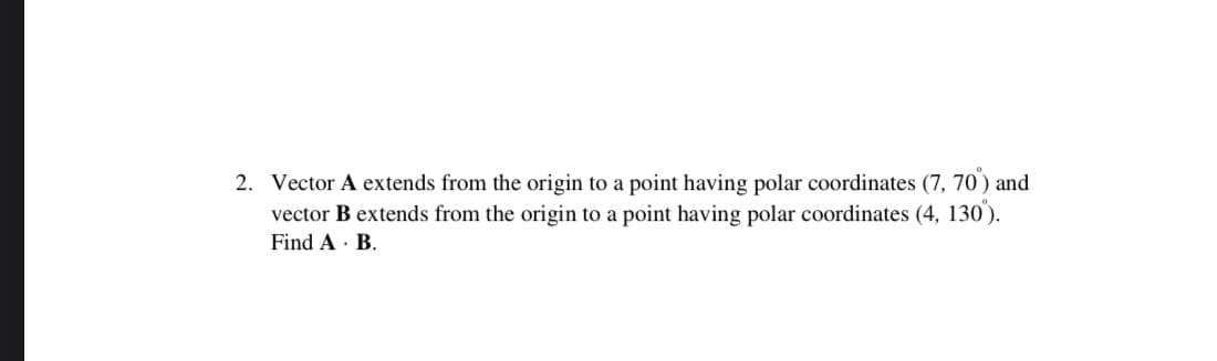 2. Vector A extends from the origin to a point having polar coordinates (7, 70) and
vector B extends from the origin to a point having polar coordinates (4, 130).
Find A · B.
