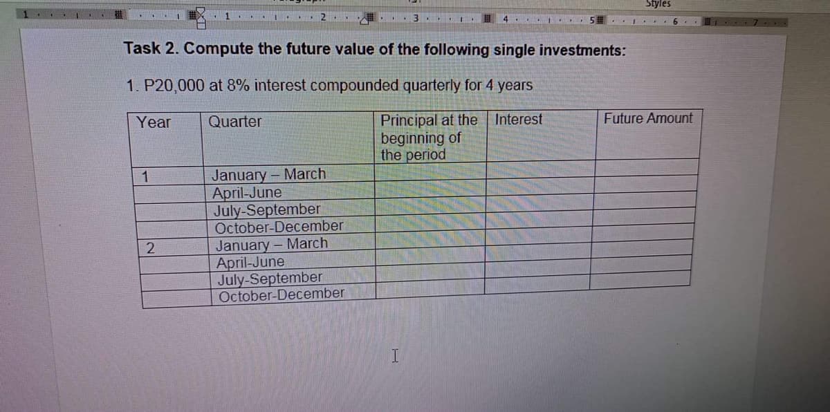 Styles
2..
.1 3 ...I
4 . . 5 I E
Task 2. Compute the future value of the following single investments:
1. P20,000 at 8% interest compounded quarterly for 4 years
Principal at the Interest
beginning of
the period
Year
Quarter
Future Amount
January- March
April-June
July-September
October-December
1
January- March
April-June
July-September
October-December
