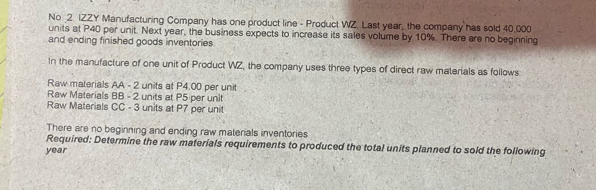 No. 2 IZZY Manufacturing Company has one product line - Product WZ. Last year, the company has sold 40,000
units at P40 per unit. Next year, the business expects to increase its sales volume by 10%. There are no beginning
and ending finished goods inventories.
In the manufacture of one unit of Product WZ, the company uses three types of direct raw materials as follows:
Raw materials AA - 2 units at P4.00 per unit
Raw Materials BB - 2 units at P5 per unit
Raw Materials CC - 3 units at P7 per unit
There are no beginning and ending raw materials inventories
Required: Determine the raw materials requirements to produced the total units planned to sold the following
year
