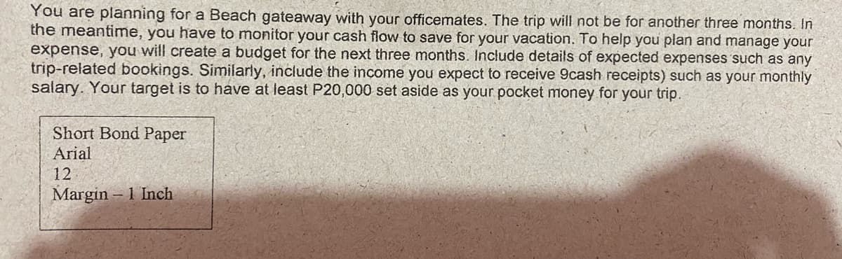 You are planning for a Beach gateaway with your officemates. The trip will not be for another three months. In
the meantime, you have to monitor your cash flow to save for your vacation. To help you plan and manage your
expense, you will create a budget for the next three months. Include details of expected expenses such as any
trip-related bookings. Similarly, include the income you expect to receive 9cash receipts) such as your monthly
salary. Your target is to have at least P20,000 set aside as your pocket money for your trip.
Short Bond Paper
Arial
12
Margin – 1 Inch
