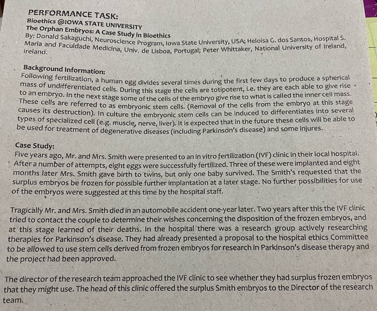 types of specialized cell (e.g. muscle, nerve, liver). It is expected that in the future these cells will be able to
causes its destruction). In culture the embryonic stem cells can be induced to differentiates into several
mass of undifferentiated cells. During this stage the cells are totipotent, i.e. they are each able to give rise
Following fertilization, a human egg divides several times during the first few days to produce a spherical
Maria and Faculdade Medicina, Univ. de Lisboa, Portugal; Peter Whittaker, National University of Ireland,
By: Donald Sakaguchi, Neuroscience Program, lowa State University, USA; Heloisa G. dos Santos, Hospital S.
PERFORMANCE TASK:
Bioethics @IOWA STATE UNIVERSITY
The Orphan Embryos: A Case Study in Bioethics
ireiand.
Background Information:
o an embryo. In the next stage some ofthe cells of the embrvo give rise to what is called the inner cell mass.
iese celis are referred to as embrvonic stem cells, (Removal of the cells from the embryo at this stage
be used for treatment of degenerative diseases (including Parkinson's disease) and some injures.
Case Study:
ive years ago, Mr. and Mrs. Smith were presented to an in vitro fertilization (IVF) clinic in their local hospital.
Aftera number of attempts, eight eggs were successfully fertilized. Three of these were implanted and eight
months later Mrs. Smith gave birth to twins, but only one baby survived. The Smith's requested that the
surplus embryos be frozen for póssible further implantation at a later stage. No further possibilities for use
of the embryos were suggested at this time by the hospital staff.
Tragically Mr. and Mrs. Smith died in an automobile accident one-year later. Two years after this the IVF cliniC
tried to contact the couple to determine their wishes concerning the disposition of the frozen embryos, and
at this stage learned of their deaths. In the hospital there was a research group actively researching
therapies for Parkinson's disease. They had álready presented a proposal to the hospital ethics Committee
to be allowed to use stem cells derived from frozen embryos for research in Parkinson's disease therapy and
the project had been approved.
The director of the research team approached the IVF clinic to see whether they had surplus frozen embryos
that they might use. The head of this clinic offered the surplus Smith embryos to the Director of the research
team.
