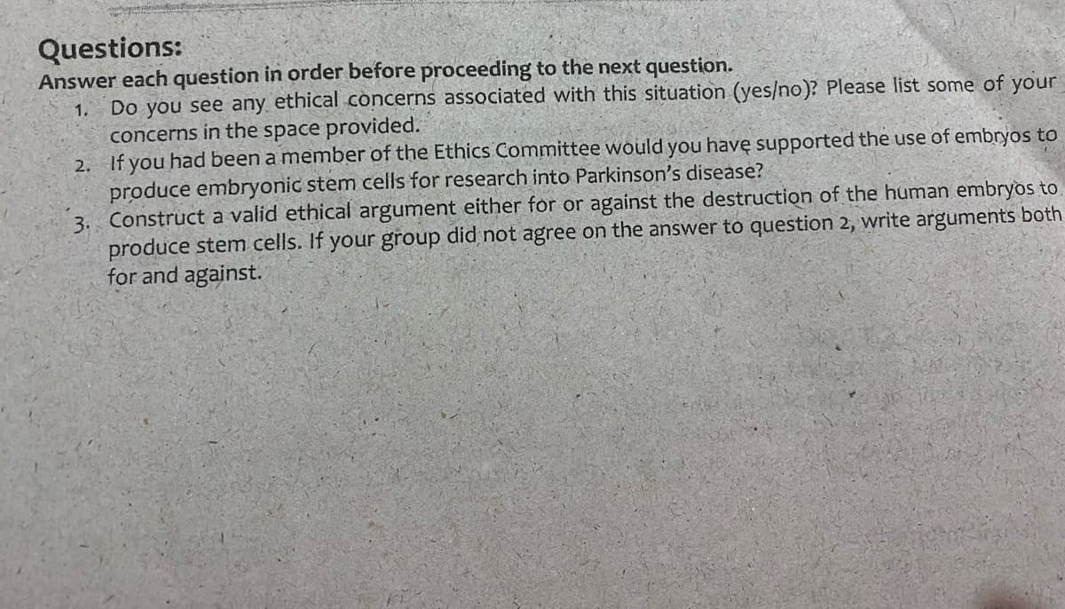 Questions:
Answer each question in order before proceeding to the next question.
Do you see any ethical concerns associated with this situation (yes/no)? Please list some of your
concerns in the space provided.
2. If you had been a member of the Ethics Committee would you havę supported the use of embryos to
produce embryonic stem cells for research into Parkinson's disease?
3. Construct a valid ethical argument either for or against the destruction of the human embryos to
produce stem cells. If your group did not agree on the answer to question 2, write arguments both
for and against.
1.
