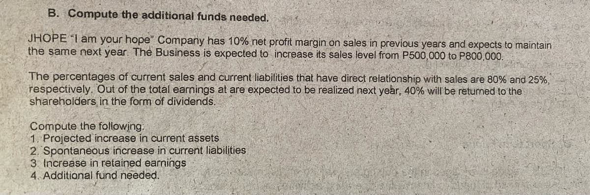 B. Compute the additional funds needed.
JHOPE "I am your hope" Compary has 10% net profit margin on sales in previous years and expects to maintain
the same next year. The Business is expected to increase its sales level from P500,000 to P800,000.
The percentages of current sales and current liabilities that have direct relationship with sales are 80% and 25%,
respectively. Out of the total earnings at are expected to be realized next year, 40% will be returned to the
shareholders in the form of dividends.
Compute the following.
1. Projected increase in current assets
2. Spontaneous increase in current liabilities
3 Increase in retained earnings
4. Additional fund needed.
