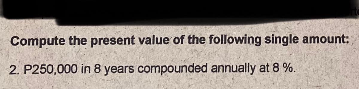 Compute the present value of the following single amount:
2. P250,000 in 8 years compounded annually at 8 %.
