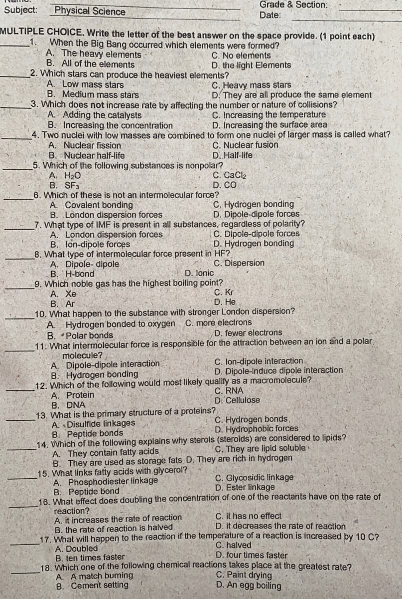 Grade & Section:
Subject:
Physical Science
Date:
MULTIPLE CHOICE. Write the letter of the best answer on the space provide. (1 point each)
1.
When the Big Bang occurred which elements were formed?
A. The heavy elements
B. All of the elements
2. Which stars can produce the heaviest elements?
A. Low mass stars
B. Medium mass stars
3. Which does not increase rate by affecting the number or nature of collisions?
A. Adding the catalysts
B. Increasing the concentration
4. Two nuclei with low masses are combined to form one nuclei of larger mass is called what?
A. Nuclear fission
B. Nuclear half-life
5. Which of the following substances is nonpolar?
A. H20
B. SF3
6. Which of these is not an intermolecular force?
A. Covalent bonding
B. London dispersion forces
7. What type of IMF is present in all substances, regardless of polarity?
A. London dispersion forces
B. lon-dipole forces
8. What type of intermolecular force present in HF?
A. Dipole- dipole
B. H-bond
9. Which noble gas has the highest boiling point?
А. Хе
B. Ar
C. No elements
D. the light Elements
C. Heavy mass stars
D. They are all produce the same element
C. Increasing the temperature
D. Increasing the surface area
C. Nuclear fusion
D. Half-life
С. СаCk
D. CO
C. Hydrogen bonding
D. Dipole-dipole forces
C. Dipole-dipole forces
D. Hydrogen bonding
C. Dispersion
D. lonic
С. Кг
D. He
10. What happen to the substance with stronger London dispersion?
A. Hydrogen bonded to oxygen C. more electrons
B. Polar bonds
11. What intermolecular force is responsible for the attraction between an ion and a polar
D. fewer electrons
molecule?
A. Dipole-dipole interaction
B. Hydrogen bonding
12. Which of the following would most likely qualify as a macromolecule?
A. Protein
B. DNA
13. What is the primary structure of a proteins?
A. Disulfide linkages
B. Peptide bonds
14. Which of the following explains why sterols (steroids) are considered to lipids?
A. They contain fatty acids
B. They are used as storage fats D. They are rich in hydrogen
15. What links fatty acids with glycerol?
A. Phosphodiester linkage
B. Peptide bond
16. What effect does doubling the concentration of one of the reactants have on the rate of
reaction?
A. it increases the rate of reaction
B. the rate of reaction is halved
17. What will happen to the reaction if the temperature of a reaction is increased by 10 C?
A. Doubled
B. ten times faster
18. Which one of the following chemical reactions takes place at the greatest rate?
A. A match buming
B. Cement setting
C. lon-dipole interaction
D. Dipole-induce dipole interaction
C. RNA
D. Cellulose
C. Hydrogen bonds,
D. Hydrophobic forces
C. They are lipid soluble
C. Glycosidic linkage
D. Ester linkage
C. it has no effect
D. it decreases the rate of reaction
C. halved
D. four times faster
C. Paint drying
D. An egg boiling
