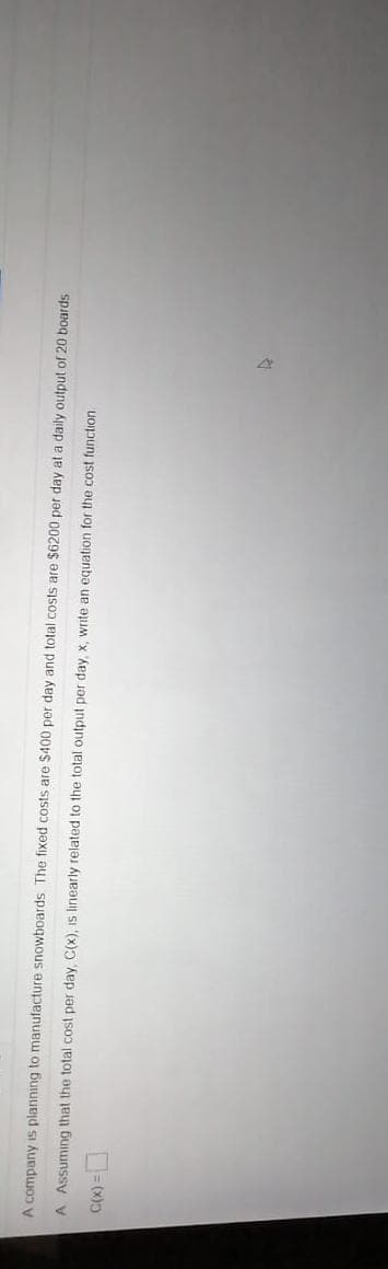 A company is planning to manufacture snowboards The fixed costs are $400 per day and total costs are $6200 per day at a daily output of 20 boards
A Assuming that the total cost per day, C(x), is linearly related to the total output per day, x, write an equation for the cost function

