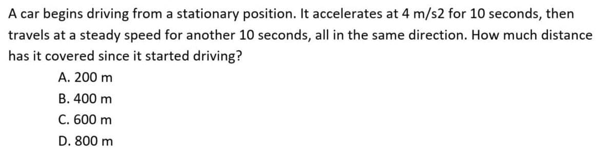 A car begins driving from a stationary position. It accelerates at 4 m/s2 for 10 seconds, then
travels at a steady speed for another 10 seconds, all in the same direction. How much distance
has it covered since it started driving?
А. 200 m
В. 400 m
C. 600 m
D. 800 m
