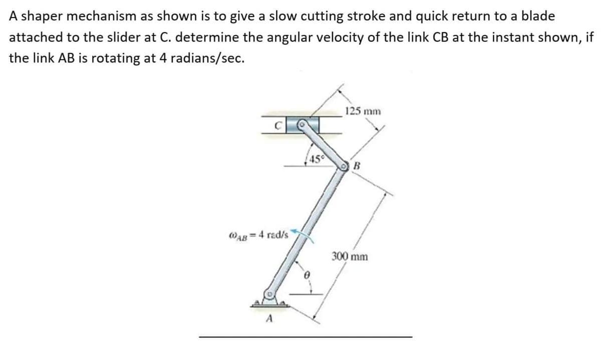 A shaper mechanism as shown is to give a slow cutting stroke and quick return to a blade
attached to the slider at C. determine the angular velocity of the link CB at the instant shown, if
the link AB is rotating at 4 radians/sec.
125 mm
45
B
WAB= 4 rad/s
300 mm
