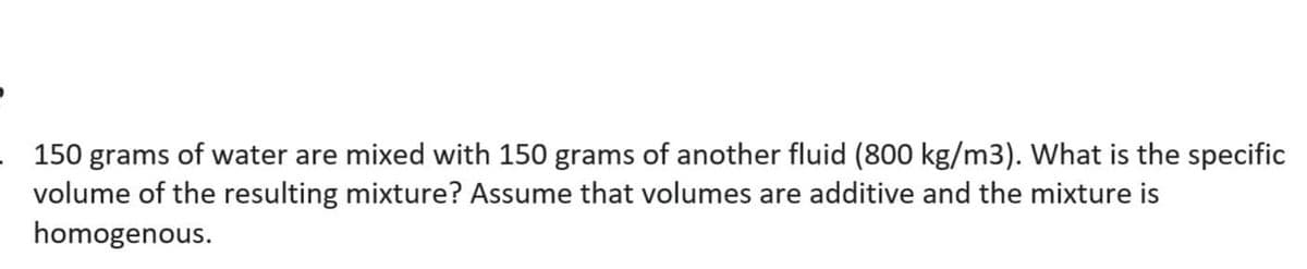 150 grams of water are mixed with 150 grams of another fluid (800 kg/m3). What is the specific
volume of the resulting mixture? Assume that volumes are additive and the mixture is
homogenous.
