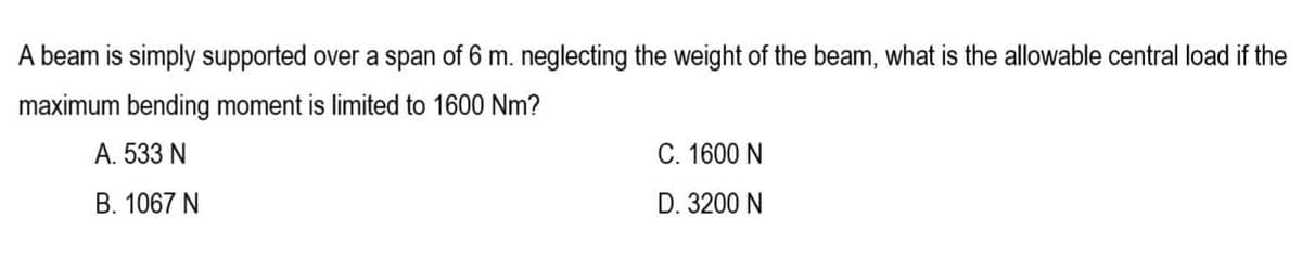 A beam is simply supported over a span of 6 m. neglecting the weight of the beam, what is the allowable central load if the
maximum bending moment is limited to 1600 Nm?
A. 533 N
C. 1600 N
B. 1067 N
D. 3200 N
