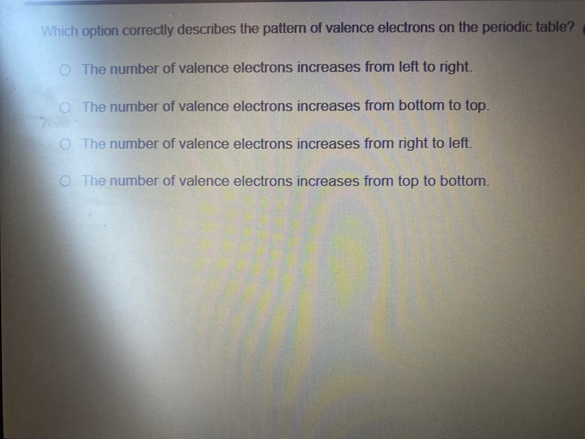 Which option correctly describes the pattern of valence electrons on the periodic table?
O The number of valence electrons increases from left to right.
O The number of valence electrons increases from bottom to top.
O The number of valence electrons increases from right to left.
O The number of valence electrons increases from top to bottom.
