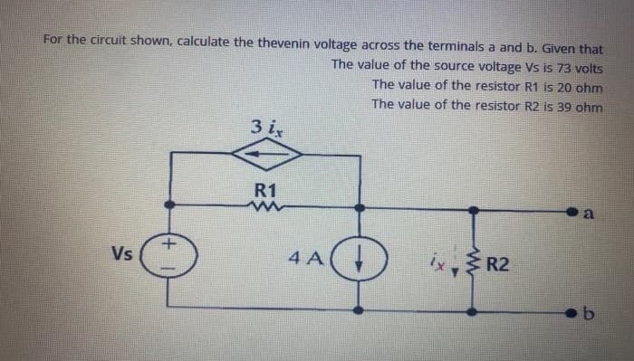 For the circuit shown, calculate the thevenin voltage across the terminals a and b. Given that
The value of the source voltage Vs is 73 volts
The value of the resistor R1 is 20 ohm
The value of the resistor R2 is 39 ohm
3 i
R1
Vs
4 A(
ix, R2
