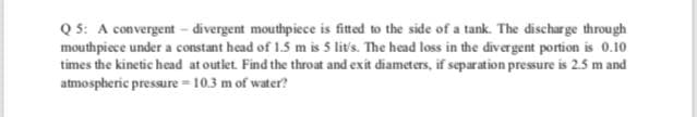 Q 5: A convergent - divergent mouthpiece is fitted to the side of a tank. The discharge through
mouthpiece under a constant head of 1.5 m is 5 lit's. The head loss in the divergent portion is 0.10
times the kinetic head at outlet. Find the throat and exit diameters, if separation pressure is 2.5 m and
atmospheric pressure = 10.3 m of water?
