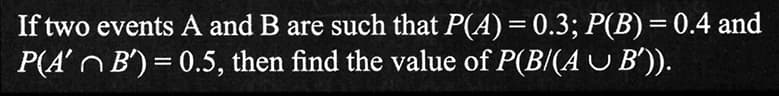 If two events A and B are such that P(A) = 0.3; P(B) = 0.4 and
P(A' ~ B') = 0.5, then find the value of P(B/(A ~ B')).