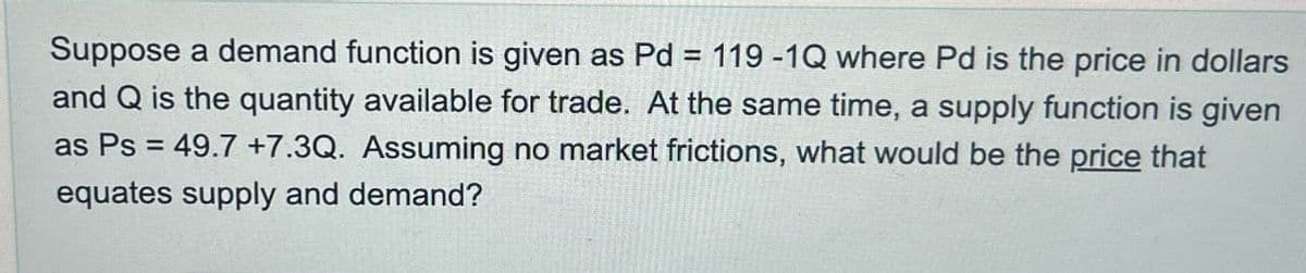 Suppose a demand function is given as Pd = 119-1Q where Pd is the price in dollars
and Q is the quantity available for trade. At the same time, a supply function is given
as Ps=49.7 +7.3Q. Assuming no market frictions, what would be the price that
equates supply and demand?