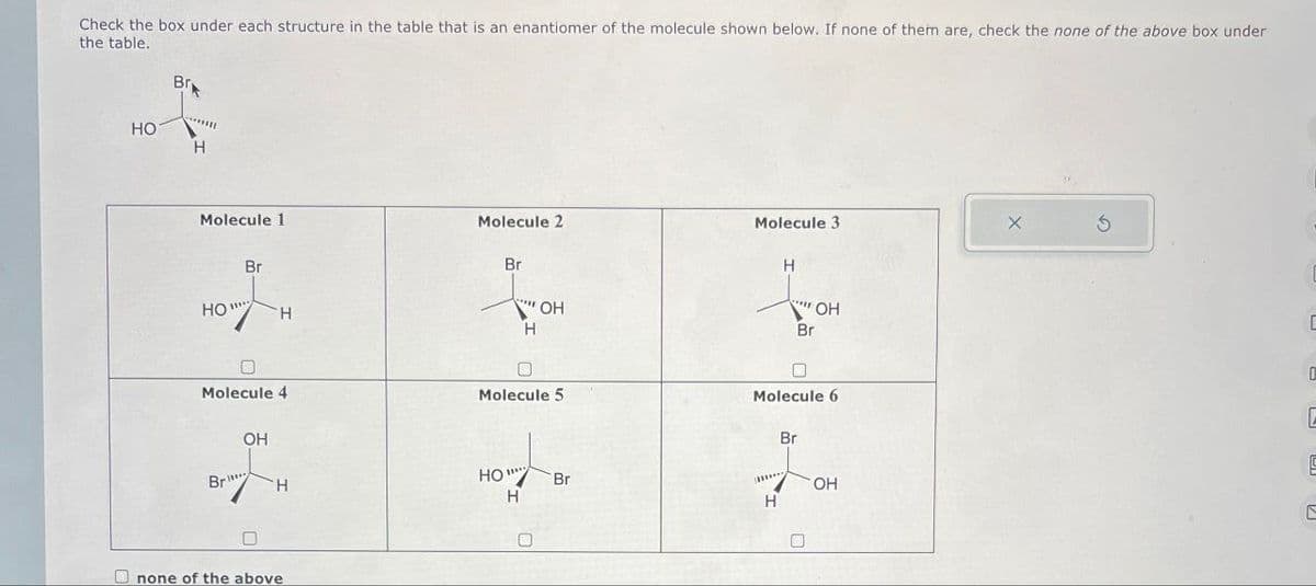 Check the box under each structure in the table that is an enantiomer of the molecule shown below. If none of them are, check the none of the above box under
the table.
Br
HO
H
Molecule 1
Molecule 2
Molecule 3
Br
Br
H
HO'
H
OH
H
"OH
Br
C
Molecule 4
Molecule 5
Br
Molecule 6
D
Br
OH
E
HO
Br
OH
H
H
H
C
none of the above