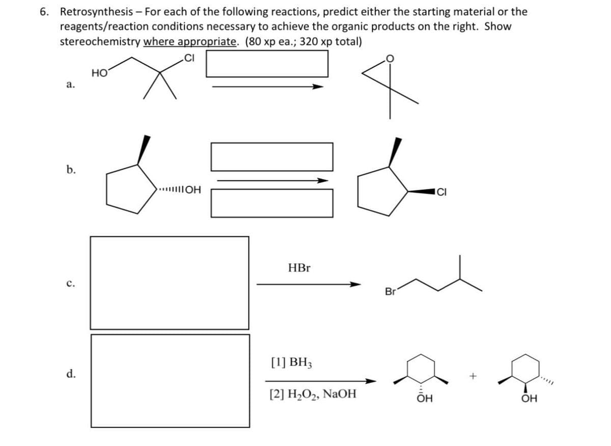 6. Retrosynthesis - For each of the following reactions, predict either the starting material or the
reagents/reaction conditions necessary to achieve the organic products on the right. Show
stereochemistry where appropriate. (80 xp ea.; 320 xp total)
CI
a.
HO
b.
...……ШОН
C.
HBr
Br
d.
[1] BH3
[2] H2O2, NaOH
OH
OH