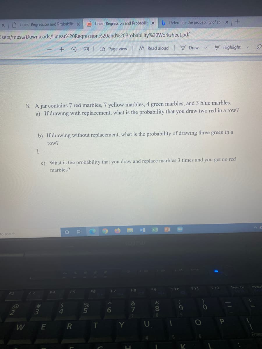 A Linear Regression and Probabilit x
p Linear Regression and Probabilit x
L Determine the probability of spir x+
Jsers/mesa/Downloads/Linear%20Regression%20and%20Probability%20Worksheet.pdf
E (D Page view
A Read aloud
V Draw
Highlight
8. A jar contains 7 red marbles, 7 yellow marbles, 4 green marbles, and 3 blue marbles.
a) If drawing with replacement, what is the probability that you draw two red in a row?
b) If drawing without replacement, what is the probability of drawing three green in a
row?
c) What is the probability that you draw and replace marbles 3 times and you get no red
marbles?
to search
FUITSL
F11
F12
Num Lk
Inser
F7
F8
F9
F10
F3
F4
F5
F6
%23
3
6
7
8.
10
4.
E
T
U
Enter
K
