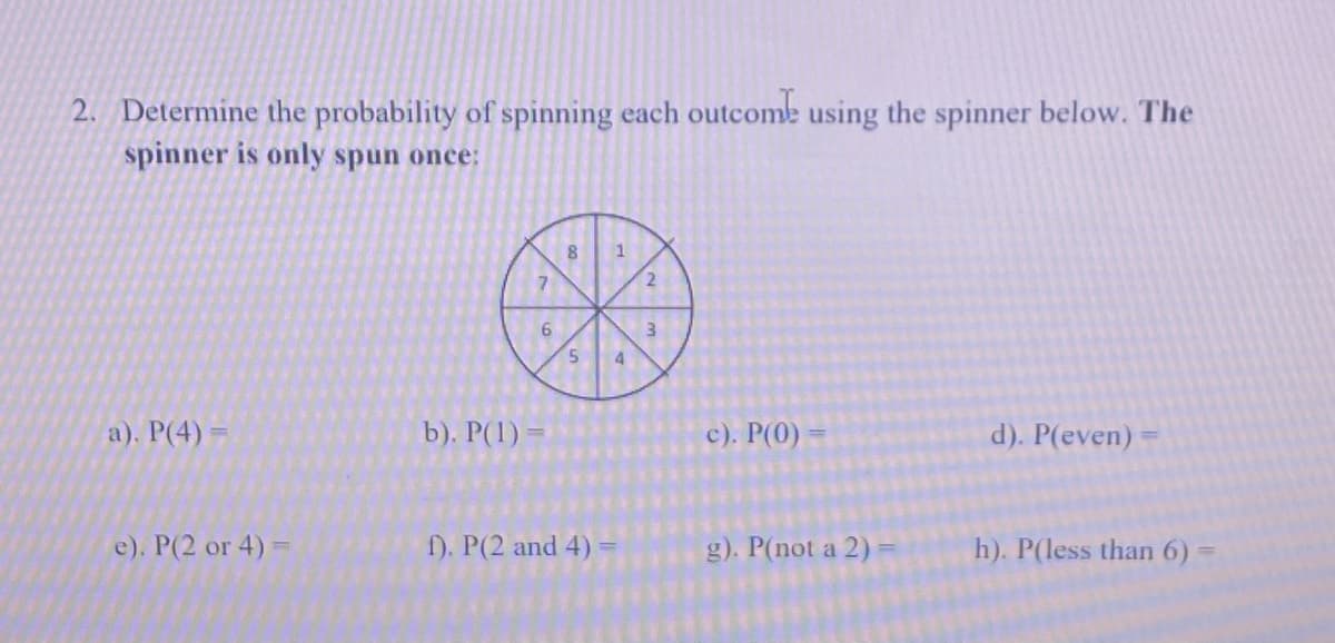 2. Determine the probability of spinning each outcome using the spinner below. The
spinner is only spun once:
8
2.
3
5.
4
a). Р(4) %-
b). P(1) =
c). Р()
d). P(even) =
e). P(2 or 4) =
f). P(2 and 4)
g). P(not a 2)
h). P(less than 6) =
