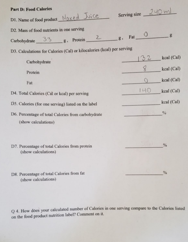 Part D: Food Calories
Serving size
240 ml
DI. Name of food product_ Naked Juice
D2. Mass of food nutrients in one serving
Carbohydrate
33
g. Protein
2
g,
Fat
D3. Calculations for Calories (Cal) or kilocalories (kcal) per serving
Carbohydrate
132
kcal (Cal)
8.
kcal (Cal)
Protein
Fat
kcal (Cal)
D4. Total Calories (Cál or kcal) per serving
1 니0
kcal (Cal)
DS. Calories (for one serving) listed on the label
kcal (Cal)
D6. Percentage of total Calories from carbohydrate
(show calculations)
D7. Percentage of total Calories from protein
(show calculations)
D8. Percentage of total Calories from fat
(show calculations)
%
04. How dòes your calculated number of Calories in one serving compare to the Calories listed
on the food product nutrition label? Comment on it.
