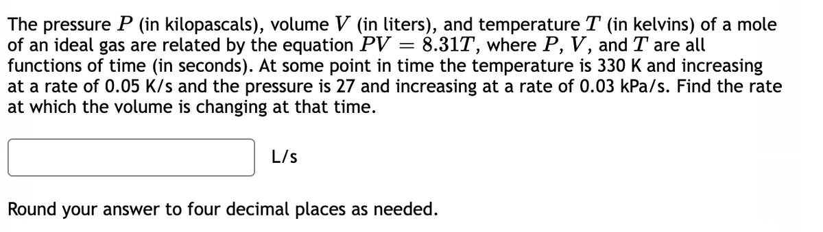 The pressure P (in kilopascals), volume V (in liters), and temperature T (in kelvins) of a mole
of an ideal gas are related by the equation PV = 8.31T, where P, V, and T are all
functions of time (in seconds). At some point in time the temperature is 330 K and increasing
at a rate of 0.05 K/s and the pressure is 27 and increasing at a rate of 0.03 kPa/s. Find the rate
at which the volume is changing at that time.
L/s
Round your answer to four decimal places as needed.
