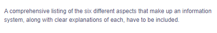 A comprehensive listing of the six different aspects that make up an information
system, along with clear explanations of each, have to be included.