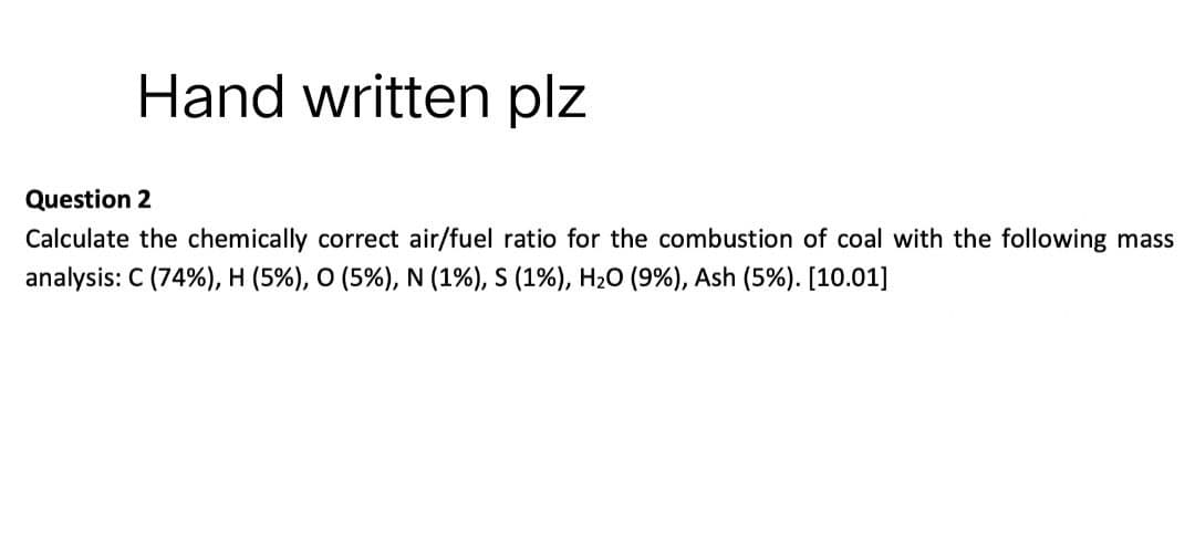 Hand written plz
Question 2
Calculate the chemically correct air/fuel ratio for the combustion of coal with the following mass
analysis: C (74%), H (5%), O (5%), N (1%), S (1%), H₂O (9%), Ash (5%). [10.01]